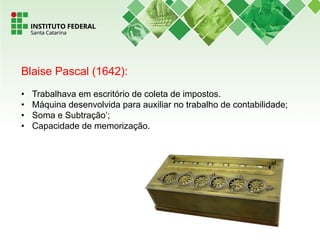 Blaise Pascal (1642):
• Trabalhava em escritório de coleta de impostos.
• Máquina desenvolvida para auxiliar no trabalho de contabilidade;
• Soma e Subtração’;
• Capacidade de memorização.
 