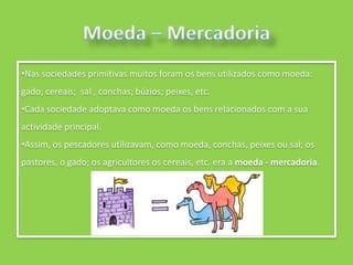 •Nas sociedades primitivas muitos foram os bens utilizados como moeda:
gado; cereais; sal , conchas; búzios; peixes, etc.
•Cada sociedade adoptava como moeda os bens relacionados com a sua
actividade principal.
•Assim, os pescadores utilizavam, como moeda, conchas, peixes ou sal; os
pastores, o gado; os agricultores os cereais, etc. era a moeda - mercadoria.
 