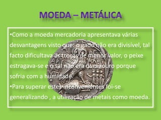 •Como a moeda mercadoria apresentava várias
desvantagens visto que: o gado não era divisível, tal
facto dificultava as trocas de menor valor, o peixe
estragava-se e o sal não era duradouro porque
sofria com a humidade.
•Para superar estes inconvenientes foi-se
generalizando , a utilização de metais como moeda.
 