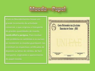 •Com os Descobrimentos houve um
grande incremento da actividade
comercial, o que originou o transporte
de grandes quantidades de moeda,
tarefa difícil e perigosa. Para resolver
este problema os cambistas e os ourives
ao receberem as moedas guardavam-nas
e emitiam os respectivos certificados de
depósito ou letras de câmbio, de fácil
transporte, originando o aparecimento
do papel-moeda.
 