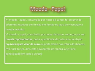 •A moeda - papel, constituída por notas de banco, foi assumindo
diferentes espécies em função em função do grau de vinculação à
moeda metálica.
•A moeda - papel, constituída por notas de banco, começou por ser
moeda representativa, pois à quantidade de notas em circulação
equivalia igual valor de ouro ou prata retido nos cofres dos bancos.
•No final do séc. XVII, esta nova forma de moeda já se tinha
generalizado em toda a Europa
 