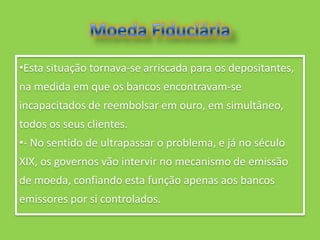 •Esta situação tornava-se arriscada para os depositantes,
na medida em que os bancos encontravam-se
incapacitados de reembolsar em ouro, em simultâneo,
todos os seus clientes.
•- No sentido de ultrapassar o problema, e já no século
XIX, os governos vão intervir no mecanismo de emissão
de moeda, confiando esta função apenas aos bancos
emissores por si controlados.
 