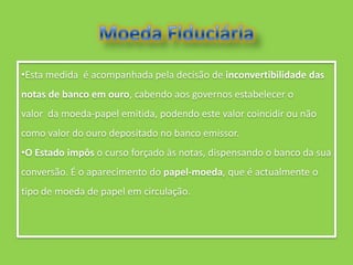•Esta medida é acompanhada pela decisão de inconvertibilidade das
notas de banco em ouro, cabendo aos governos estabelecer o
valor da moeda-papel emitida, podendo este valor coincidir ou não
como valor do ouro depositado no banco emissor.
•O Estado impôs o curso forçado às notas, dispensando o banco da sua
conversão. É o aparecimento do papel-moeda, que é actualmente o
tipo de moeda de papel em circulação.
 