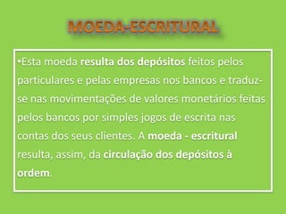 •Esta moeda resulta dos depósitos feitos pelos
particulares e pelas empresas nos bancos e traduz-
se nas movimentações de valores monetários feitas
pelos bancos por simples jogos de escrita nas
contas dos seus clientes. A moeda - escritural
resulta, assim, da circulação dos depósitos à
ordem.
 