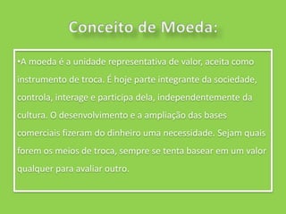 •A moeda é a unidade representativa de valor, aceita como
instrumento de troca. É hoje parte integrante da sociedade,
controla, interage e participa dela, independentemente da
cultura. O desenvolvimento e a ampliação das bases
comerciais fizeram do dinheiro uma necessidade. Sejam quais
forem os meios de troca, sempre se tenta basear em um valor
qualquer para avaliar outro.
 