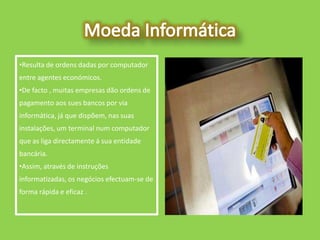•Resulta de ordens dadas por computador
entre agentes económicos.
•De facto , muitas empresas dão ordens de
pagamento aos sues bancos por via
informática, já que dispõem, nas suas
instalações, um terminal num computador
que as liga directamente á sua entidade
bancária.
•Assim, através de instruções
informatizadas, os negócios efectuam-se de
forma rápida e eficaz .
 