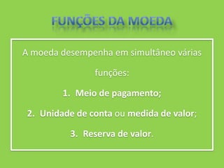 A moeda desempenha em simultâneo várias

                funções:

         1. Meio de pagamento;

 2. Unidade de conta ou medida de valor;

          3. Reserva de valor.
 