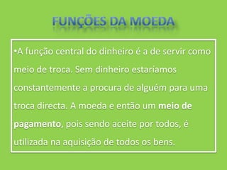 •A função central do dinheiro é a de servir como
meio de troca. Sem dinheiro estaríamos
constantemente a procura de alguém para uma
troca directa. A moeda e então um meio de
pagamento, pois sendo aceite por todos, é
utilizada na aquisição de todos os bens.
 