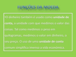 •O dinheiro também é usado como unidade de
conta, a unidade com que medimos o valor das
coisas. Tal como medimos o peso em
quilogramas, medimos o valor em dinheiro, o
seu preço. O uso de uma unidade de conta
comum simplifica imenso a vida económica.
 