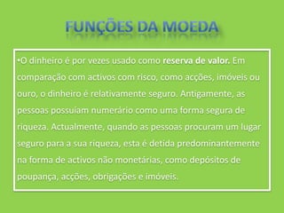 •O dinheiro é por vezes usado como reserva de valor. Em
comparação com activos com risco, como acções, imóveis ou
ouro, o dinheiro é relativamente seguro. Antigamente, as
pessoas possuíam numerário como uma forma segura de
riqueza. Actualmente, quando as pessoas procuram um lugar
seguro para a sua riqueza, esta é detida predominantemente
na forma de activos não monetárias, como depósitos de
poupança, acções, obrigações e imóveis.
 