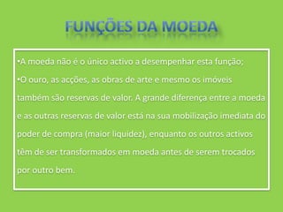 •A moeda não é o único activo a desempenhar esta função;
•O ouro, as acções, as obras de arte e mesmo os imóveis
também são reservas de valor. A grande diferença entre a moeda
e as outras reservas de valor está na sua mobilização imediata do
poder de compra (maior liquidez), enquanto os outros activos
têm de ser transformados em moeda antes de serem trocados
por outro bem.
 