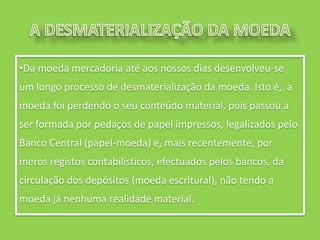 •Da moeda mercadoria até aos nossos dias desenvolveu-se
um longo processo de desmaterialização da moeda. Isto é, a
moeda foi perdendo o seu conteúdo material, pois passou a
ser formada por pedaços de papel impressos, legalizados pelo
Banco Central (papel-moeda) e, mais recentemente, por
meros registos contabilísticos, efectuados pelos bancos, da
circulação dos depósitos (moeda escritural), não tendo a
moeda já nenhuma realidade material.
 