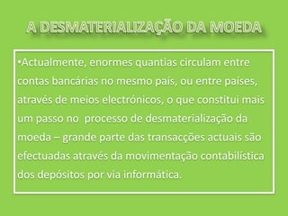 •Actualmente, enormes quantias circulam entre
contas bancárias no mesmo país, ou entre países,
através de meios electrónicos, o que constitui mais
um passo no processo de desmaterialização da
moeda – grande parte das transacções actuais são
efectuadas através da movimentação contabilística
dos depósitos por via informática.
 