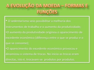 • O sedentarismo veio possibilitar a melhoria dos
instrumentos de trabalho e o aumento da produtividade;
•O aumento da produtividade originou o aparecimento de
excedente económico (diferença entre o que se produz e o
que se consome);
•O aparecimento do excedente económico provocou e
dinamizou o sistema de trocas. No início as trocas eram
directas, isto é, trocavam-se produtos por produtos.
 