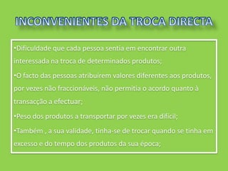 •Dificuldade que cada pessoa sentia em encontrar outra
interessada na troca de determinados produtos;
•O facto das pessoas atribuírem valores diferentes aos produtos,
por vezes não fraccionáveis, não permitia o acordo quanto à
transacção a efectuar;
•Peso dos produtos a transportar por vezes era difícil;
•Também , a sua validade, tinha-se de trocar quando se tinha em
excesso e do tempo dos produtos da sua época;
 