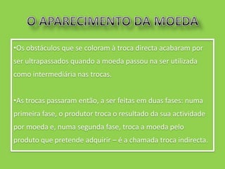 •Os obstáculos que se coloram à troca directa acabaram por
ser ultrapassados quando a moeda passou na ser utilizada
como intermediária nas trocas.


•As trocas passaram então, a ser feitas em duas fases: numa
primeira fase, o produtor troca o resultado da sua actividade
por moeda e, numa segunda fase, troca a moeda pelo
produto que pretende adquirir – é a chamada troca indirecta.
 