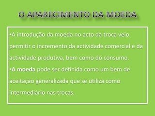•A introdução da moeda no acto da troca veio
permitir o incremento da actividade comercial e da
actividade produtiva, bem como do consumo.
•A moeda pode ser definida como um bem de
aceitação generalizada que se utiliza como
intermediário nas trocas.
 