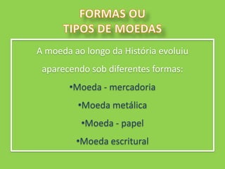 A moeda ao longo da História evoluiu
 aparecendo sob diferentes formas:
       •Moeda - mercadoria
         •Moeda metálica
          •Moeda - papel
         •Moeda escritural
 