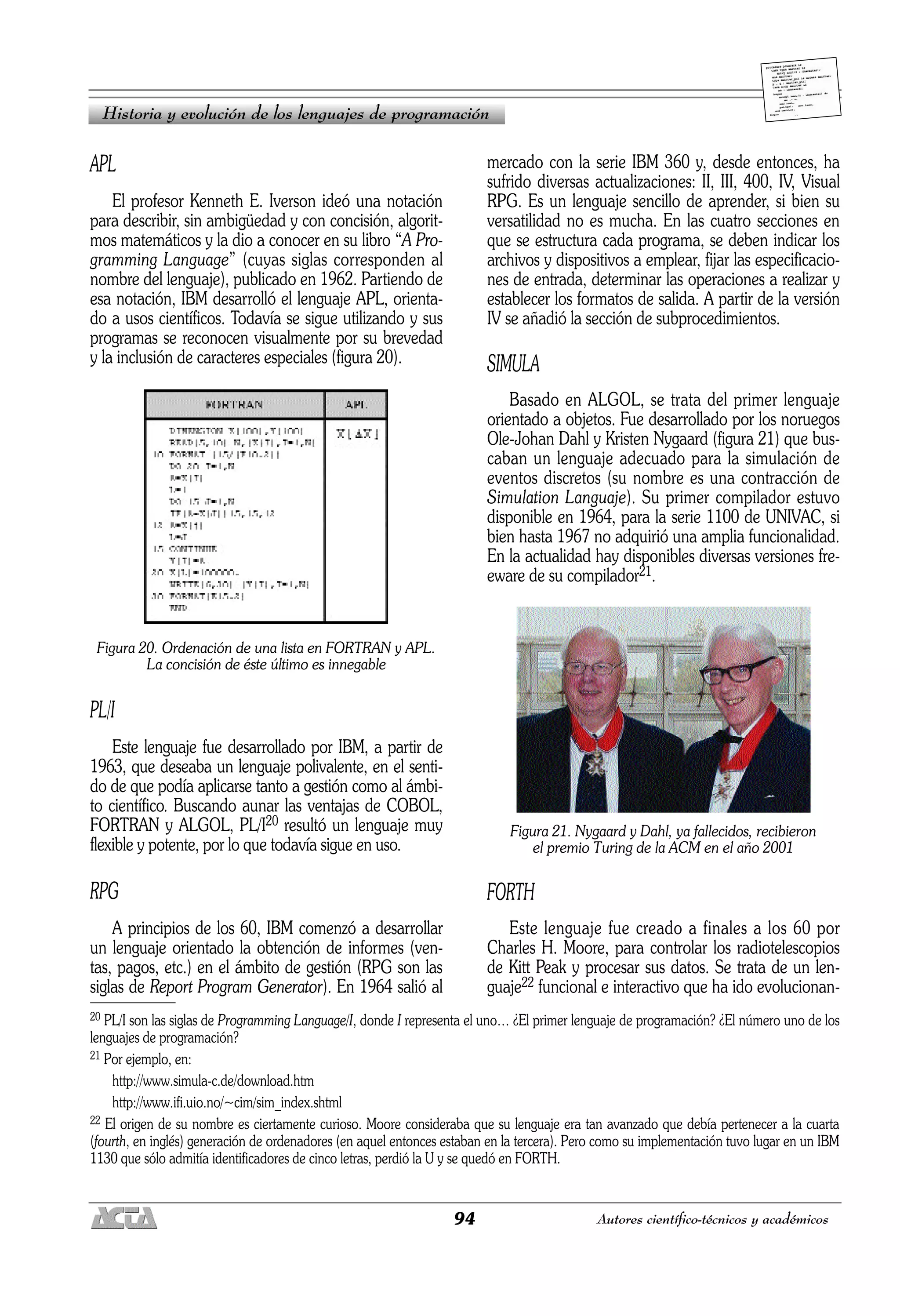 94 Autores científico-técnicos y académicos
APL
El profesor Kenneth E. Iverson ideó una notación
para describir, sin ambigüedad y con concisión, algorit-
mos matemáticos y la dio a conocer en su libro “A Pro-
gramming Language” (cuyas siglas corresponden al
nombre del lenguaje), publicado en 1962. Partiendo de
esa notación, IBM desarrolló el lenguaje APL, orienta-
do a usos científicos. Todavía se sigue utilizando y sus
programas se reconocen visualmente por su brevedad
y la inclusión de caracteres especiales (figura 20).
Figura 20. Ordenación de una lista en FORTRAN y APL.
La concisión de éste último es innegable
PL/I
Este lenguaje fue desarrollado por IBM, a partir de
1963, que deseaba un lenguaje polivalente, en el senti-
do de que podía aplicarse tanto a gestión como al ámbi-
to científico. Buscando aunar las ventajas de COBOL,
FORTRAN y ALGOL, PL/I20 resultó un lenguaje muy
flexible y potente, por lo que todavía sigue en uso.
RPG
A principios de los 60, IBM comenzó a desarrollar
un lenguaje orientado la obtención de informes (ven-
tas, pagos, etc.) en el ámbito de gestión (RPG son las
siglas de Report Program Generator). En 1964 salió al
mercado con la serie IBM 360 y, desde entonces, ha
sufrido diversas actualizaciones: II, III, 400, IV, Visual
RPG. Es un lenguaje sencillo de aprender, si bien su
versatilidad no es mucha. En las cuatro secciones en
que se estructura cada programa, se deben indicar los
archivos y dispositivos a emplear, fijar las especificacio-
nes de entrada, determinar las operaciones a realizar y
establecer los formatos de salida. A partir de la versión
IV se añadió la sección de subprocedimientos.
SIMULA
Basado en ALGOL, se trata del primer lenguaje
orientado a objetos. Fue desarrollado por los noruegos
Ole-Johan Dahl y Kristen Nygaard (figura 21) que bus-
caban un lenguaje adecuado para la simulación de
eventos discretos (su nombre es una contracción de
Simulation Languaje). Su primer compilador estuvo
disponible en 1964, para la serie 1100 de UNIVAC, si
bien hasta 1967 no adquirió una amplia funcionalidad.
En la actualidad hay disponibles diversas versiones fre-
eware de su compilador21.
Figura 21. Nygaard y Dahl, ya fallecidos, recibieron
el premio Turing de la ACM en el año 2001
FORTH
Este lenguaje fue creado a finales a los 60 por
Charles H. Moore, para controlar los radiotelescopios
de Kitt Peak y procesar sus datos. Se trata de un len-
guaje22 funcional e interactivo que ha ido evolucionan-
Historia y evolución de los lenguajes de programación
20 PL/I son las siglas de Programming Language/I, donde I representa el uno… ¿El primer lenguaje de programación? ¿El número uno de los
lenguajes de programación?
21 Por ejemplo, en:
http://www.simula-c.de/download.htm
http://www.ifi.uio.no/~cim/sim_index.shtml
22 El origen de su nombre es ciertamente curioso. Moore consideraba que su lenguaje era tan avanzado que debía pertenecer a la cuarta
(fourth, en inglés) generación de ordenadores (en aquel entonces estaban en la tercera). Pero como su implementación tuvo lugar en un IBM
1130 que sólo admitía identificadores de cinco letras, perdió la U y se quedó en FORTH.
 