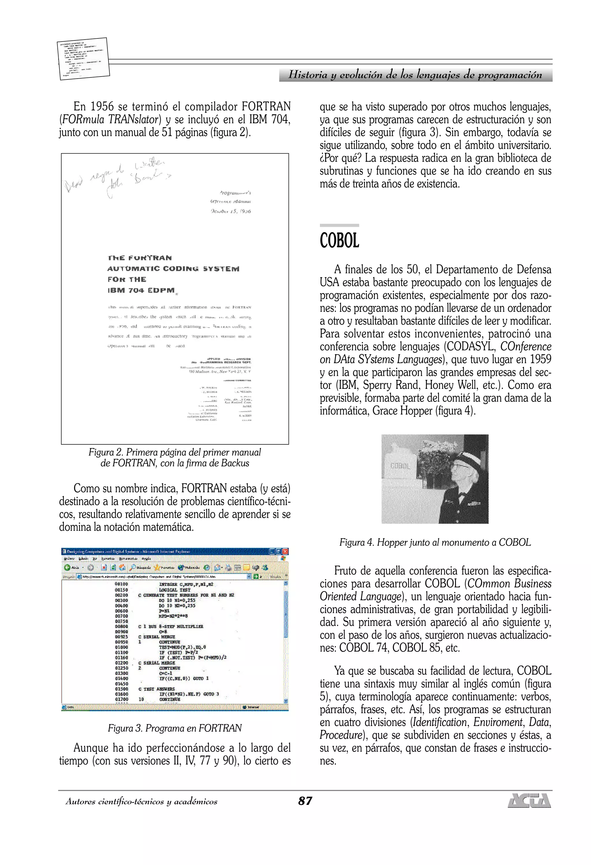 87
Autores científico-técnicos y académicos
En 1956 se terminó el compilador FORTRAN
(FORmula TRANslator) y se incluyó en el IBM 704,
junto con un manual de 51 páginas (figura 2).
Figura 2. Primera página del primer manual
de FORTRAN, con la firma de Backus
Como su nombre indica, FORTRAN estaba (y está)
destinado a la resolución de problemas científico-técni-
cos, resultando relativamente sencillo de aprender si se
domina la notación matemática.
Figura 3. Programa en FORTRAN
Aunque ha ido perfeccionándose a lo largo del
tiempo (con sus versiones II, IV, 77 y 90), lo cierto es
que se ha visto superado por otros muchos lenguajes,
ya que sus programas carecen de estructuración y son
difíciles de seguir (figura 3). Sin embargo, todavía se
sigue utilizando, sobre todo en el ámbito universitario.
¿Por qué? La respuesta radica en la gran biblioteca de
subrutinas y funciones que se ha ido creando en sus
más de treinta años de existencia.
COBOL
A finales de los 50, el Departamento de Defensa
USA estaba bastante preocupado con los lenguajes de
programación existentes, especialmente por dos razo-
nes: los programas no podían llevarse de un ordenador
a otro y resultaban bastante difíciles de leer y modificar.
Para solventar estos inconvenientes, patrocinó una
conferencia sobre lenguajes (CODASYL, COnference
on DAta SYstems Languages), que tuvo lugar en 1959
y en la que participaron las grandes empresas del sec-
tor (IBM, Sperry Rand, Honey Well, etc.). Como era
previsible, formaba parte del comité la gran dama de la
informática, Grace Hopper (figura 4).
Figura 4. Hopper junto al monumento a COBOL
Fruto de aquella conferencia fueron las especifica-
ciones para desarrollar COBOL (COmmon Business
Oriented Language), un lenguaje orientado hacia fun-
ciones administrativas, de gran portabilidad y legibili-
dad. Su primera versión apareció al año siguiente y,
con el paso de los años, surgieron nuevas actualizacio-
nes: COBOL 74, COBOL 85, etc.
Ya que se buscaba su facilidad de lectura, COBOL
tiene una sintaxis muy similar al inglés común (figura
5), cuya terminología aparece continuamente: verbos,
párrafos, frases, etc. Así, los programas se estructuran
en cuatro divisiones (Identification, Enviroment, Data,
Procedure), que se subdividen en secciones y éstas, a
su vez, en párrafos, que constan de frases e instruccio-
nes.
Historia y evolución de los lenguajes de programación
 