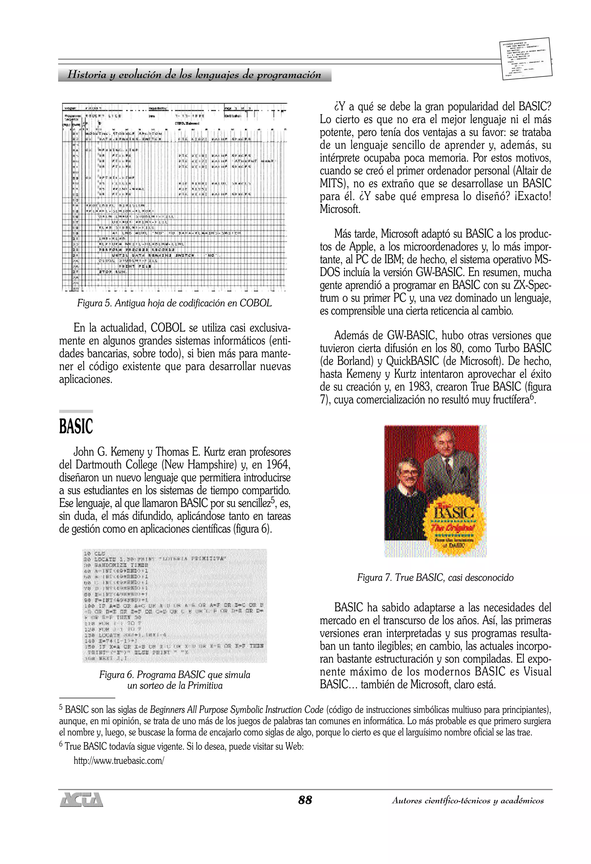 88 Autores científico-técnicos y académicos
Figura 5. Antigua hoja de codificación en COBOL
En la actualidad, COBOL se utiliza casi exclusiva-
mente en algunos grandes sistemas informáticos (enti-
dades bancarias, sobre todo), si bien más para mante-
ner el código existente que para desarrollar nuevas
aplicaciones.
BASIC
John G. Kemeny y Thomas E. Kurtz eran profesores
del Dartmouth College (New Hampshire) y, en 1964,
diseñaron un nuevo lenguaje que permitiera introducirse
a sus estudiantes en los sistemas de tiempo compartido.
Ese lenguaje, al que llamaron BASIC por su sencillez5, es,
sin duda, el más difundido, aplicándose tanto en tareas
de gestión como en aplicaciones científicas (figura 6).
Figura 6. Programa BASIC que simula
un sorteo de la Primitiva
¿Y a qué se debe la gran popularidad del BASIC?
Lo cierto es que no era el mejor lenguaje ni el más
potente, pero tenía dos ventajas a su favor: se trataba
de un lenguaje sencillo de aprender y, además, su
intérprete ocupaba poca memoria. Por estos motivos,
cuando se creó el primer ordenador personal (Altair de
MITS), no es extraño que se desarrollase un BASIC
para él. ¿Y sabe qué empresa lo diseñó? ¡Exacto!
Microsoft.
Más tarde, Microsoft adaptó su BASIC a los produc-
tos de Apple, a los microordenadores y, lo más impor-
tante, al PC de IBM; de hecho, el sistema operativo MS-
DOS incluía la versión GW-BASIC. En resumen, mucha
gente aprendió a programar en BASIC con su ZX-Spec-
trum o su primer PC y, una vez dominado un lenguaje,
es comprensible una cierta reticencia al cambio.
Además de GW-BASIC, hubo otras versiones que
tuvieron cierta difusión en los 80, como Turbo BASIC
(de Borland) y QuickBASIC (de Microsoft). De hecho,
hasta Kemeny y Kurtz intentaron aprovechar el éxito
de su creación y, en 1983, crearon True BASIC (figura
7), cuya comercialización no resultó muy fructífera6.
Figura 7. True BASIC, casi desconocido
BASIC ha sabido adaptarse a las necesidades del
mercado en el transcurso de los años. Así, las primeras
versiones eran interpretadas y sus programas resulta-
ban un tanto ilegibles; en cambio, las actuales incorpo-
ran bastante estructuración y son compiladas. El expo-
nente máximo de los modernos BASIC es Visual
BASIC… también de Microsoft, claro está.
Historia y evolución de los lenguajes de programación
5 BASIC son las siglas de Beginners All Purpose Symbolic Instruction Code (código de instrucciones simbólicas multiuso para principiantes),
aunque, en mi opinión, se trata de uno más de los juegos de palabras tan comunes en informática. Lo más probable es que primero surgiera
el nombre y, luego, se buscase la forma de encajarlo como siglas de algo, porque lo cierto es que el larguísimo nombre oficial se las trae.
6 True BASIC todavía sigue vigente. Si lo desea, puede visitar su Web:
http://www.truebasic.com/
 