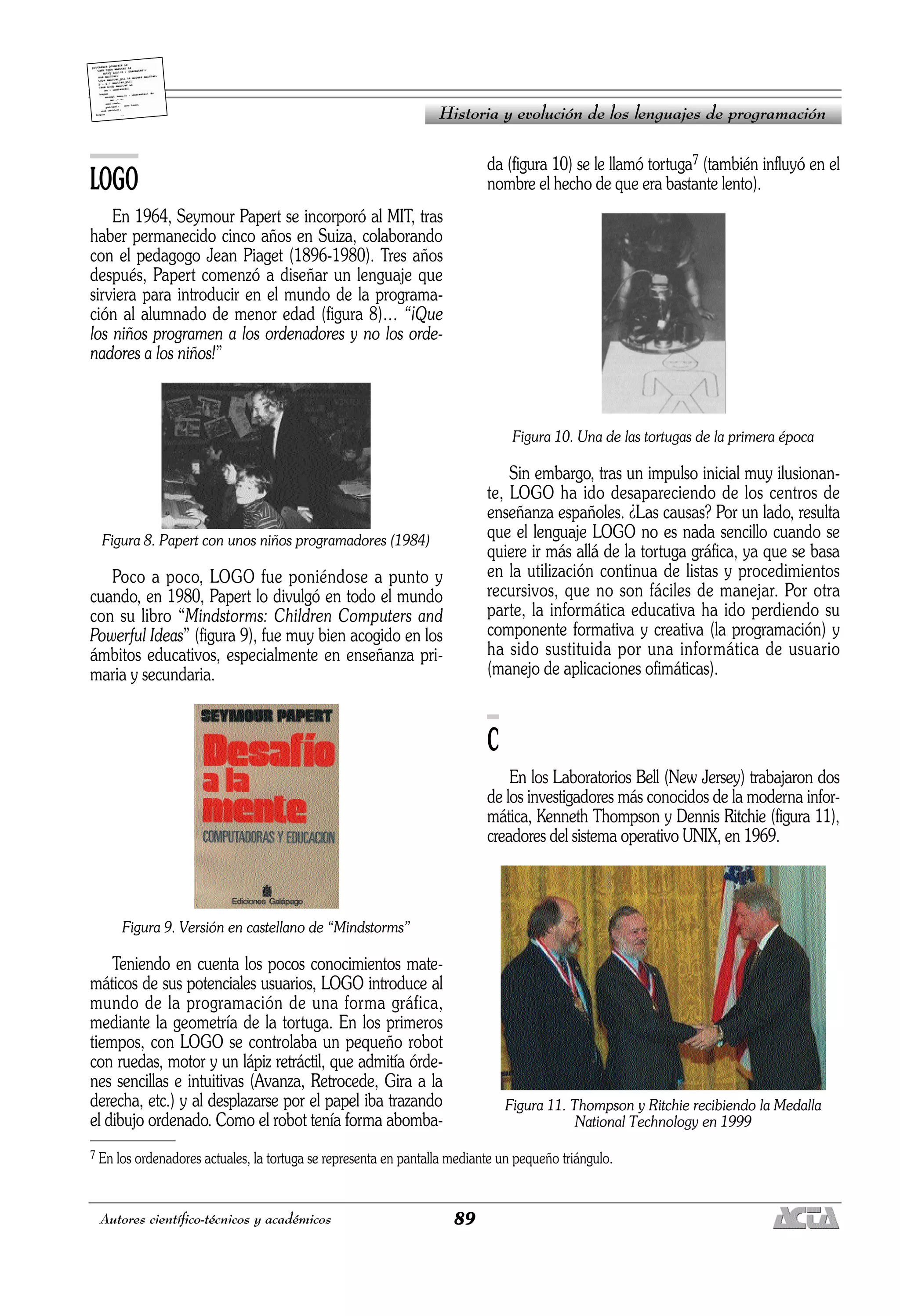 89
Autores científico-técnicos y académicos
LOGO
En 1964, Seymour Papert se incorporó al MIT, tras
haber permanecido cinco años en Suiza, colaborando
con el pedagogo Jean Piaget (1896-1980). Tres años
después, Papert comenzó a diseñar un lenguaje que
sirviera para introducir en el mundo de la programa-
ción al alumnado de menor edad (figura 8)… “¡Que
los niños programen a los ordenadores y no los orde-
nadores a los niños!”
Figura 8. Papert con unos niños programadores (1984)
Poco a poco, LOGO fue poniéndose a punto y
cuando, en 1980, Papert lo divulgó en todo el mundo
con su libro “Mindstorms: Children Computers and
Powerful Ideas” (figura 9), fue muy bien acogido en los
ámbitos educativos, especialmente en enseñanza pri-
maria y secundaria.
Figura 9. Versión en castellano de “Mindstorms”
Teniendo en cuenta los pocos conocimientos mate-
máticos de sus potenciales usuarios, LOGO introduce al
mundo de la programación de una forma gráfica,
mediante la geometría de la tortuga. En los primeros
tiempos, con LOGO se controlaba un pequeño robot
con ruedas, motor y un lápiz retráctil, que admitía órde-
nes sencillas e intuitivas (Avanza, Retrocede, Gira a la
derecha, etc.) y al desplazarse por el papel iba trazando
el dibujo ordenado. Como el robot tenía forma abomba-
da (figura 10) se le llamó tortuga7 (también influyó en el
nombre el hecho de que era bastante lento).
Figura 10. Una de las tortugas de la primera época
Sin embargo, tras un impulso inicial muy ilusionan-
te, LOGO ha ido desapareciendo de los centros de
enseñanza españoles. ¿Las causas? Por un lado, resulta
que el lenguaje LOGO no es nada sencillo cuando se
quiere ir más allá de la tortuga gráfica, ya que se basa
en la utilización continua de listas y procedimientos
recursivos, que no son fáciles de manejar. Por otra
parte, la informática educativa ha ido perdiendo su
componente formativa y creativa (la programación) y
ha sido sustituida por una informática de usuario
(manejo de aplicaciones ofimáticas).
C
En los Laboratorios Bell (New Jersey) trabajaron dos
de los investigadores más conocidos de la moderna infor-
mática, Kenneth Thompson y Dennis Ritchie (figura 11),
creadores del sistema operativo UNIX, en 1969.
Figura 11. Thompson y Ritchie recibiendo la Medalla
National Technology en 1999
Historia y evolución de los lenguajes de programación
7 En los ordenadores actuales, la tortuga se representa en pantalla mediante un pequeño triángulo.
 