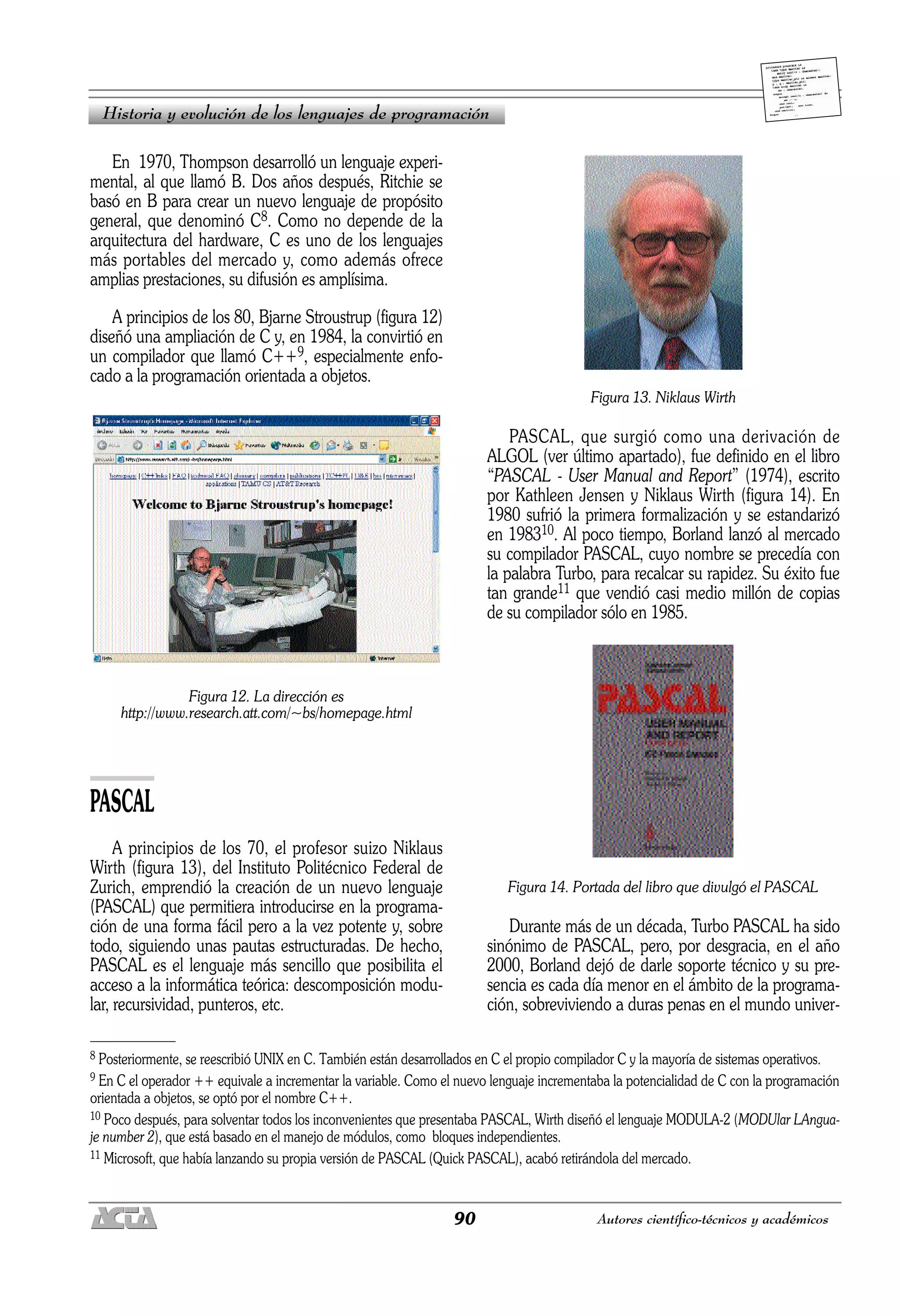 90 Autores científico-técnicos y académicos
En 1970, Thompson desarrolló un lenguaje experi-
mental, al que llamó B. Dos años después, Ritchie se
basó en B para crear un nuevo lenguaje de propósito
general, que denominó C8. Como no depende de la
arquitectura del hardware, C es uno de los lenguajes
más portables del mercado y, como además ofrece
amplias prestaciones, su difusión es amplísima.
A principios de los 80, Bjarne Stroustrup (figura 12)
diseñó una ampliación de C y, en 1984, la convirtió en
un compilador que llamó C++9, especialmente enfo-
cado a la programación orientada a objetos.
Figura 12. La dirección es
http://www.research.att.com/~bs/homepage.html
PASCAL
A principios de los 70, el profesor suizo Niklaus
Wirth (figura 13), del Instituto Politécnico Federal de
Zurich, emprendió la creación de un nuevo lenguaje
(PASCAL) que permitiera introducirse en la programa-
ción de una forma fácil pero a la vez potente y, sobre
todo, siguiendo unas pautas estructuradas. De hecho,
PASCAL es el lenguaje más sencillo que posibilita el
acceso a la informática teórica: descomposición modu-
lar, recursividad, punteros, etc.
Figura 13. Niklaus Wirth
PASCAL, que surgió como una derivación de
ALGOL (ver último apartado), fue definido en el libro
“PASCAL - User Manual and Report” (1974), escrito
por Kathleen Jensen y Niklaus Wirth (figura 14). En
1980 sufrió la primera formalización y se estandarizó
en 198310. Al poco tiempo, Borland lanzó al mercado
su compilador PASCAL, cuyo nombre se precedía con
la palabra Turbo, para recalcar su rapidez. Su éxito fue
tan grande11 que vendió casi medio millón de copias
de su compilador sólo en 1985.
Figura 14. Portada del libro que divulgó el PASCAL
Durante más de un década, Turbo PASCAL ha sido
sinónimo de PASCAL, pero, por desgracia, en el año
2000, Borland dejó de darle soporte técnico y su pre-
sencia es cada día menor en el ámbito de la programa-
ción, sobreviviendo a duras penas en el mundo univer-
Historia y evolución de los lenguajes de programación
8 Posteriormente, se reescribió UNIX en C. También están desarrollados en C el propio compilador C y la mayoría de sistemas operativos.
9 En C el operador ++ equivale a incrementar la variable. Como el nuevo lenguaje incrementaba la potencialidad de C con la programación
orientada a objetos, se optó por el nombre C++.
10 Poco después, para solventar todos los inconvenientes que presentaba PASCAL, Wirth diseñó el lenguaje MODULA-2 (MODUlar LAngua-
je number 2), que está basado en el manejo de módulos, como bloques independientes.
11 Microsoft, que había lanzando su propia versión de PASCAL (Quick PASCAL), acabó retirándola del mercado.
 