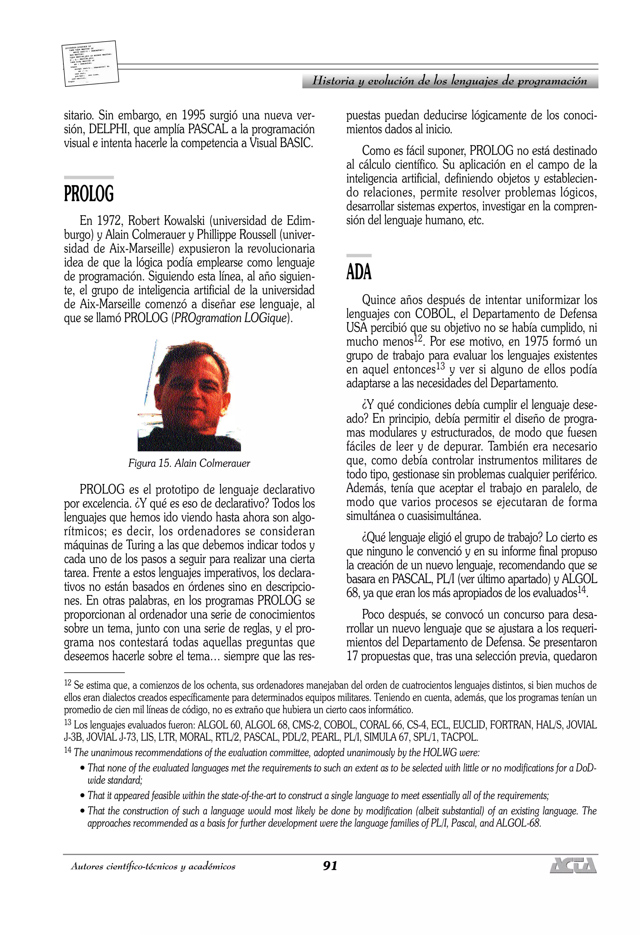 91
Autores científico-técnicos y académicos
sitario. Sin embargo, en 1995 surgió una nueva ver-
sión, DELPHI, que amplía PASCAL a la programación
visual e intenta hacerle la competencia a Visual BASIC.
PROLOG
En 1972, Robert Kowalski (universidad de Edim-
burgo) y Alain Colmerauer y Phillippe Roussell (univer-
sidad de Aix-Marseille) expusieron la revolucionaria
idea de que la lógica podía emplearse como lenguaje
de programación. Siguiendo esta línea, al año siguien-
te, el grupo de inteligencia artificial de la universidad
de Aix-Marseille comenzó a diseñar ese lenguaje, al
que se llamó PROLOG (PROgramation LOGique).
Figura 15. Alain Colmerauer
PROLOG es el prototipo de lenguaje declarativo
por excelencia. ¿Y qué es eso de declarativo? Todos los
lenguajes que hemos ido viendo hasta ahora son algo-
rítmicos; es decir, los ordenadores se consideran
máquinas de Turing a las que debemos indicar todos y
cada uno de los pasos a seguir para realizar una cierta
tarea. Frente a estos lenguajes imperativos, los declara-
tivos no están basados en órdenes sino en descripcio-
nes. En otras palabras, en los programas PROLOG se
proporcionan al ordenador una serie de conocimientos
sobre un tema, junto con una serie de reglas, y el pro-
grama nos contestará todas aquellas preguntas que
deseemos hacerle sobre el tema… siempre que las res-
puestas puedan deducirse lógicamente de los conoci-
mientos dados al inicio.
Como es fácil suponer, PROLOG no está destinado
al cálculo científico. Su aplicación en el campo de la
inteligencia artificial, definiendo objetos y establecien-
do relaciones, permite resolver problemas lógicos,
desarrollar sistemas expertos, investigar en la compren-
sión del lenguaje humano, etc.
ADA
Quince años después de intentar uniformizar los
lenguajes con COBOL, el Departamento de Defensa
USA percibió que su objetivo no se había cumplido, ni
mucho menos12. Por ese motivo, en 1975 formó un
grupo de trabajo para evaluar los lenguajes existentes
en aquel entonces13 y ver si alguno de ellos podía
adaptarse a las necesidades del Departamento.
¿Y qué condiciones debía cumplir el lenguaje dese-
ado? En principio, debía permitir el diseño de progra-
mas modulares y estructurados, de modo que fuesen
fáciles de leer y de depurar. También era necesario
que, como debía controlar instrumentos militares de
todo tipo, gestionase sin problemas cualquier periférico.
Además, tenía que aceptar el trabajo en paralelo, de
modo que varios procesos se ejecutaran de forma
simultánea o cuasisimultánea.
¿Qué lenguaje eligió el grupo de trabajo? Lo cierto es
que ninguno le convenció y en su informe final propuso
la creación de un nuevo lenguaje, recomendando que se
basara en PASCAL, PL/I (ver último apartado) y ALGOL
68, ya que eran los más apropiados de los evaluados14.
Poco después, se convocó un concurso para desa-
rrollar un nuevo lenguaje que se ajustara a los requeri-
mientos del Departamento de Defensa. Se presentaron
17 propuestas que, tras una selección previa, quedaron
Historia y evolución de los lenguajes de programación
12 Se estima que, a comienzos de los ochenta, sus ordenadores manejaban del orden de cuatrocientos lenguajes distintos, si bien muchos de
ellos eran dialectos creados específicamente para determinados equipos militares. Teniendo en cuenta, además, que los programas tenían un
promedio de cien mil líneas de código, no es extraño que hubiera un cierto caos informático.
13 Los lenguajes evaluados fueron: ALGOL 60, ALGOL 68, CMS-2, COBOL, CORAL 66, CS-4, ECL, EUCLID, FORTRAN, HAL/S, JOVIAL
J-3B, JOVIAL J-73, LIS, LTR, MORAL, RTL/2, PASCAL, PDL/2, PEARL, PL/I, SIMULA 67, SPL/1, TACPOL.
14 The unanimous recommendations of the evaluation committee, adopted unanimously by the HOLWG were:
• That none of the evaluated languages met the requirements to such an extent as to be selected with little or no modifications for a DoD-
wide standard;
• That it appeared feasible within the state-of-the-art to construct a single language to meet essentially all of the requirements;
• That the construction of such a language would most likely be done by modification (albeit substantial) of an existing language. The
approaches recommended as a basis for further development were the language families of PL/I, Pascal, and ALGOL-68.
 