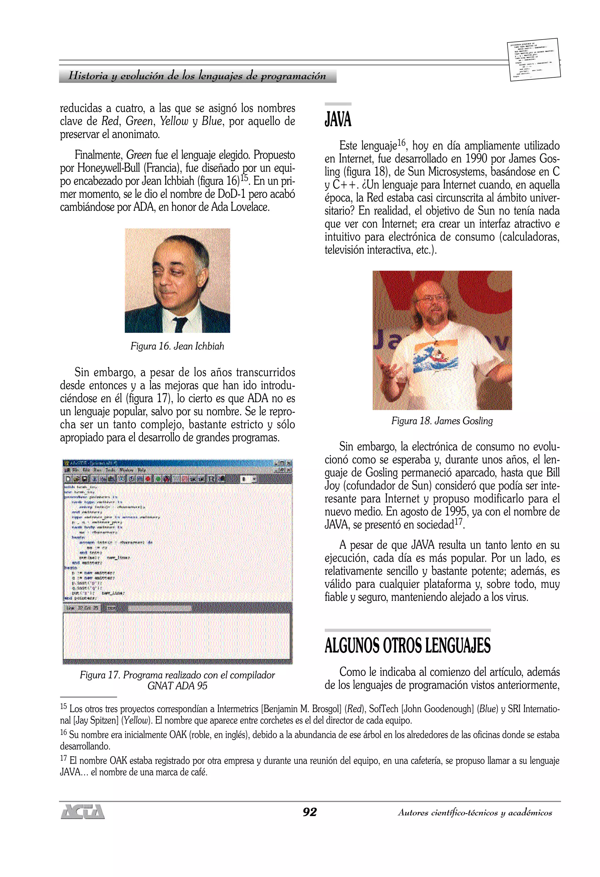 92 Autores científico-técnicos y académicos
reducidas a cuatro, a las que se asignó los nombres
clave de Red, Green, Yellow y Blue, por aquello de
preservar el anonimato.
Finalmente, Green fue el lenguaje elegido. Propuesto
por Honeywell-Bull (Francia), fue diseñado por un equi-
po encabezado por Jean Ichbiah (figura 16)15. En un pri-
mer momento, se le dio el nombre de DoD-1 pero acabó
cambiándose por ADA, en honor de Ada Lovelace.
Figura 16. Jean Ichbiah
Sin embargo, a pesar de los años transcurridos
desde entonces y a las mejoras que han ido introdu-
ciéndose en él (figura 17), lo cierto es que ADA no es
un lenguaje popular, salvo por su nombre. Se le repro-
cha ser un tanto complejo, bastante estricto y sólo
apropiado para el desarrollo de grandes programas.
Figura 17. Programa realizado con el compilador
GNAT ADA 95
JAVA
Este lenguaje16, hoy en día ampliamente utilizado
en Internet, fue desarrollado en 1990 por James Gos-
ling (figura 18), de Sun Microsystems, basándose en C
y C++. ¿Un lenguaje para Internet cuando, en aquella
época, la Red estaba casi circunscrita al ámbito univer-
sitario? En realidad, el objetivo de Sun no tenía nada
que ver con Internet; era crear un interfaz atractivo e
intuitivo para electrónica de consumo (calculadoras,
televisión interactiva, etc.).
Figura 18. James Gosling
Sin embargo, la electrónica de consumo no evolu-
cionó como se esperaba y, durante unos años, el len-
guaje de Gosling permaneció aparcado, hasta que Bill
Joy (cofundador de Sun) consideró que podía ser inte-
resante para Internet y propuso modificarlo para el
nuevo medio. En agosto de 1995, ya con el nombre de
JAVA, se presentó en sociedad17.
A pesar de que JAVA resulta un tanto lento en su
ejecución, cada día es más popular. Por un lado, es
relativamente sencillo y bastante potente; además, es
válido para cualquier plataforma y, sobre todo, muy
fiable y seguro, manteniendo alejado a los virus.
ALGUNOS OTROS LENGUAJES
Como le indicaba al comienzo del artículo, además
de los lenguajes de programación vistos anteriormente,
Historia y evolución de los lenguajes de programación
15 Los otros tres proyectos correspondían a Intermetrics [Benjamin M. Brosgol] (Red), SofTech [John Goodenough] (Blue) y SRI Internatio-
nal [Jay Spitzen] (Yellow). El nombre que aparece entre corchetes es el del director de cada equipo.
16 Su nombre era inicialmente OAK (roble, en inglés), debido a la abundancia de ese árbol en los alrededores de las oficinas donde se estaba
desarrollando.
17 El nombre OAK estaba registrado por otra empresa y durante una reunión del equipo, en una cafetería, se propuso llamar a su lenguaje
JAVA… el nombre de una marca de café.
 