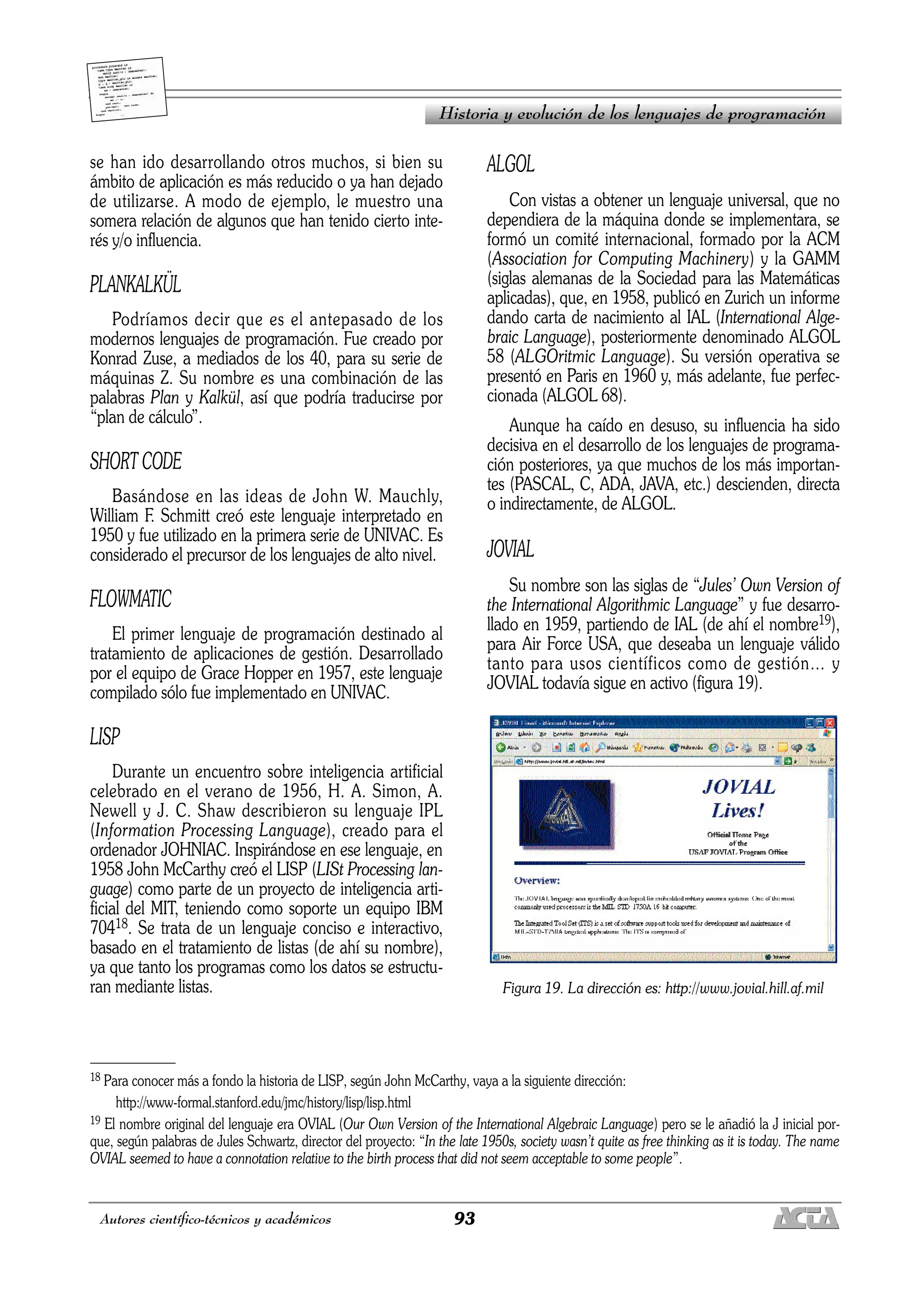 93
Autores científico-técnicos y académicos
se han ido desarrollando otros muchos, si bien su
ámbito de aplicación es más reducido o ya han dejado
de utilizarse. A modo de ejemplo, le muestro una
somera relación de algunos que han tenido cierto inte-
rés y/o influencia.
PLANKALKÜL
Podríamos decir que es el antepasado de los
modernos lenguajes de programación. Fue creado por
Konrad Zuse, a mediados de los 40, para su serie de
máquinas Z. Su nombre es una combinación de las
palabras Plan y Kalkül, así que podría traducirse por
“plan de cálculo”.
SHORT CODE
Basándose en las ideas de John W. Mauchly,
William F. Schmitt creó este lenguaje interpretado en
1950 y fue utilizado en la primera serie de UNIVAC. Es
considerado el precursor de los lenguajes de alto nivel.
FLOWMATIC
El primer lenguaje de programación destinado al
tratamiento de aplicaciones de gestión. Desarrollado
por el equipo de Grace Hopper en 1957, este lenguaje
compilado sólo fue implementado en UNIVAC.
LISP
Durante un encuentro sobre inteligencia artificial
celebrado en el verano de 1956, H. A. Simon, A.
Newell y J. C. Shaw describieron su lenguaje IPL
(Information Processing Language), creado para el
ordenador JOHNIAC. Inspirándose en ese lenguaje, en
1958 John McCarthy creó el LISP (LISt Processing lan-
guage) como parte de un proyecto de inteligencia arti-
ficial del MIT, teniendo como soporte un equipo IBM
70418. Se trata de un lenguaje conciso e interactivo,
basado en el tratamiento de listas (de ahí su nombre),
ya que tanto los programas como los datos se estructu-
ran mediante listas.
ALGOL
Con vistas a obtener un lenguaje universal, que no
dependiera de la máquina donde se implementara, se
formó un comité internacional, formado por la ACM
(Association for Computing Machinery) y la GAMM
(siglas alemanas de la Sociedad para las Matemáticas
aplicadas), que, en 1958, publicó en Zurich un informe
dando carta de nacimiento al IAL (International Alge-
braic Language), posteriormente denominado ALGOL
58 (ALGOritmic Language). Su versión operativa se
presentó en Paris en 1960 y, más adelante, fue perfec-
cionada (ALGOL 68).
Aunque ha caído en desuso, su influencia ha sido
decisiva en el desarrollo de los lenguajes de programa-
ción posteriores, ya que muchos de los más importan-
tes (PASCAL, C, ADA, JAVA, etc.) descienden, directa
o indirectamente, de ALGOL.
JOVIAL
Su nombre son las siglas de “Jules’ Own Version of
the International Algorithmic Language” y fue desarro-
llado en 1959, partiendo de IAL (de ahí el nombre19),
para Air Force USA, que deseaba un lenguaje válido
tanto para usos científicos como de gestión… y
JOVIAL todavía sigue en activo (figura 19).
Figura 19. La dirección es: http://www.jovial.hill.af.mil
Historia y evolución de los lenguajes de programación
18 Para conocer más a fondo la historia de LISP, según John McCarthy, vaya a la siguiente dirección:
http://www-formal.stanford.edu/jmc/history/lisp/lisp.html
19 El nombre original del lenguaje era OVIAL (Our Own Version of the International Algebraic Language) pero se le añadió la J inicial por-
que, según palabras de Jules Schwartz, director del proyecto: “In the late 1950s, society wasn’t quite as free thinking as it is today. The name
OVIAL seemed to have a connotation relative to the birth process that did not seem acceptable to some people”.
 