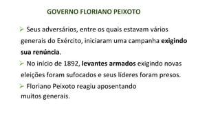 ⮚ Seus adversários, entre os quais estavam vários
generais do Exército, iniciaram uma campanha exigindo
sua renúncia.
⮚ No início de 1892, levantes armados exigindo novas
eleições foram sufocados e seus líderes foram presos.
⮚ Floriano Peixoto reagiu aposentando
muitos generais.
GOVERNO FLORIANO PEIXOTO
GOVERNO FLORIANO PEIXOTO
 