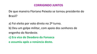 CORRIGINDO JUNTOS
De que maneira Floriano Peixoto se tornou presidente do
Brasil?
a) Foi eleito por voto direto no 2º turno.
b) Deu um golpe militar, com apoio dos senhores de
engenho do Nordeste.
c) Era vice de Deodoro da Fonseca
e assumiu após a renúncia deste.
 