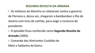 ⮚ Os militares da Marinha se rebelaram contra o governo
de Floriano e, dessa vez, chegaram a bombardear o Rio de
Janeiro com tiros de canhão, para exigir a renúncia do
presidente.
⮚ O episódio ficou conhecido como Segunda Revolta da
Armada (1893).
⮚ Comando dos Almirantes Custódio de
Melo e Saldanha da Gama.
SEGUNDA REVOLTA DA ARMADA
 