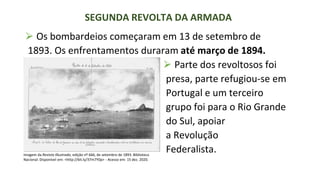 ⮚ Os bombardeios começaram em 13 de setembro de
1893. Os enfrentamentos duraram até março de 1894.
SEGUNDA REVOLTA DA ARMADA
⮚ Parte dos revoltosos foi
presa, parte refugiou-se em
Portugal e um terceiro
grupo foi para o Rio Grande
do Sul, apoiar
a Revolução
Federalista.
Imagem da Revista Illustrada, edição nº 666, de setembro de 1893. Biblioteca
Nacional. Disponível em: <http://bit.ly/37m7Y0p> - Acesso em: 15 dez. 2020.
 