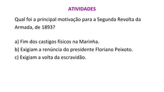 ATIVIDADES
Qual foi a principal motivação para a Segunda Revolta da
Armada, de 1893?
a) Fim dos castigos físicos na Marinha.
b) Exigiam a renúncia do presidente Floriano Peixoto.
c) Exigiam a volta da escravidão.
 