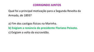 CORRIGINDO JUNTOS
Qual foi a principal motivação para a Segunda Revolta da
Armada, de 1893?
a) Fim dos castigos físicos na Marinha.
b) Exigiam a renúncia do presidente Floriano Peixoto.
c) Exigiam a volta da escravidão.
 