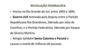 ⮚ Iniciou no Rio Grande do Sul, entre 1893 e 1895.
⮚ Guerra civil motivada pela disputa entre o Partido
Republicano Rio-Grandense, liderado por Júlio de
Castilhos, e o Partido Federalista, liderado por Gaspar
de Silveira Martins.
⮚ Atingiu também Santa Catarina e Paraná e
causou a morte de milhares de pessoas.
REVOLUÇÃO FEDERALISTA
 