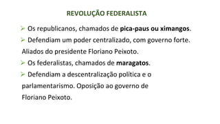 ⮚ Os republicanos, chamados de pica-paus ou ximangos.
⮚ Defendiam um poder centralizado, com governo forte.
Aliados do presidente Floriano Peixoto.
⮚ Os federalistas, chamados de maragatos.
⮚ Defendiam a descentralização política e o
parlamentarismo. Oposição ao governo de
Floriano Peixoto.
REVOLUÇÃO FEDERALISTA
 