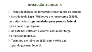 ⮚ Tropas de maragatos tentaram chegar ao Rio de Janeiro.
⮚ Na cidade da Lapa (PR) houve um longo cerco (1894),
com vitória das tropas enviadas pelo governo federal
para apoiar os pica-paus.
⮚ As batalhas voltaram a ocorrer com maior força
no Rio Grande do Sul.
⮚ Terminou em julho de 1895, com vitória das
tropas do governo federal.
REVOLUÇÃO FEDERALISTA
 