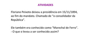ATIVIDADES
Floriano Peixoto deixou a presidência em 15/11/1894,
ao fim do mandato. Chamado de “o consolidador da
República”.
Ele também era conhecido como “Marechal de Ferro”.
- O que o levou a ser conhecido assim?
 