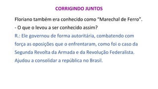 CORRIGINDO JUNTOS
Floriano também era conhecido como “Marechal de Ferro”.
- O que o levou a ser conhecido assim?
R.: Ele governou de forma autoritária, combatendo com
força as oposições que o enfrentaram, como foi o caso da
Segunda Revolta da Armada e da Revolução Federalista.
Ajudou a consolidar a república no Brasil.
 