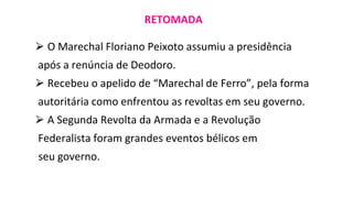 ⮚ O Marechal Floriano Peixoto assumiu a presidência
após a renúncia de Deodoro.
⮚ Recebeu o apelido de “Marechal de Ferro”, pela forma
autoritária como enfrentou as revoltas em seu governo.
⮚ A Segunda Revolta da Armada e a Revolução
Federalista foram grandes eventos bélicos em
seu governo.
RETOMADA
 
