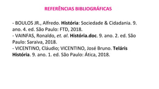 - BOULOS JR., Alfredo. História: Sociedade & Cidadania. 9.
ano. 4. ed. São Paulo: FTD, 2018.
- VAINFAS, Ronaldo, et. al. História.doc. 9. ano. 2. ed. São
Paulo: Saraiva, 2018.
- VICENTINO, Cláudio; VICENTINO, José Bruno. Teláris
História. 9. ano. 1. ed. São Paulo: Ática, 2018.
REFERÊNCIAS BIBLIOGRÁFICAS
 