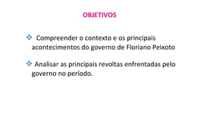 ❖ Compreender o contexto e os principais
acontecimentos do governo de Floriano Peixoto
❖ Analisar as principais revoltas enfrentadas pelo
governo no período.
OBJETIVOS
 