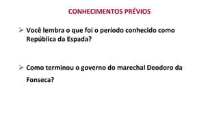 CONHECIMENTOS PRÉVIOS
⮚ Você lembra o que foi o período conhecido como
República da Espada?
⮚ Como terminou o governo do marechal Deodoro da
Fonseca?
 