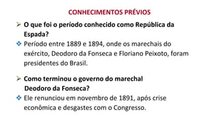 ⮚ O que foi o período conhecido como República da
Espada?
❖ Período entre 1889 e 1894, onde os marechais do
exército, Deodoro da Fonseca e Floriano Peixoto, foram
presidentes do Brasil.
⮚ Como terminou o governo do marechal
Deodoro da Fonseca?
❖ Ele renunciou em novembro de 1891, após crise
econômica e desgastes com o Congresso.
CONHECIMENTOS PRÉVIOS
 