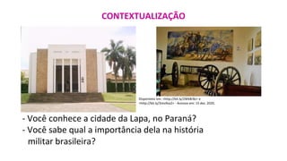 CONTEXTUALIZAÇÃO
Disponíveis em: <http://bit.ly/2WkBrBz> e
<http://bit.ly/3mo9za2> - Acessos em: 15 dez. 2020.
- Você conhece a cidade da Lapa, no Paraná?
- Você sabe qual a importância dela na história
militar brasileira?
 