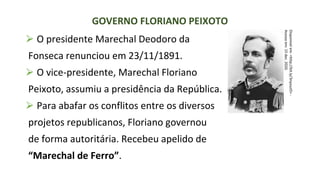 ⮚ O presidente Marechal Deodoro da
Fonseca renunciou em 23/11/1891.
⮚ O vice-presidente, Marechal Floriano
Peixoto, assumiu a presidência da República.
⮚ Para abafar os conflitos entre os diversos
projetos republicanos, Floriano governou
de forma autoritária. Recebeu apelido de
“Marechal de Ferro”.
GOVERNO FLORIANO PEIXOTO
Disponível
em:
<http://bit.ly/3nyouzO>
-
Acesso
em:
15
dez.
2020.
 