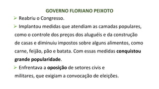 ⮚ Reabriu o Congresso.
⮚ Implantou medidas que atendiam as camadas populares,
como o controle dos preços dos aluguéis e da construção
de casas e diminuiu impostos sobre alguns alimentos, como
carne, feijão, pão e batata. Com essas medidas conquistou
grande popularidade.
⮚ Enfrentava a oposição de setores civis e
militares, que exigiam a convocação de eleições.
GOVERNO FLORIANO PEIXOTO
 