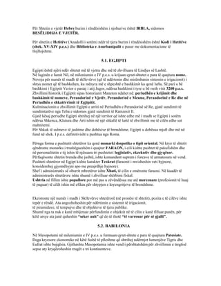 Për Shtetin e vjetër Hebre burim i rëndësishëm i njohurive është BIBLA, sidomos
BESËLIDHJA E VJETËR.
Për shtetin e Hetitëve (Anadolli i sotëm) ndër të tjera burim i rëndësishëm është Kodi i Hetitëve
(shek. XV-XIV p.e.s.) dhe Biblioteka e Asurbanipalit e pasur me dokumentacione të
llojllojshme.
5.1. EGJIPTI
Egjipti është njëri ndër shtetet më të vjetra dhe më të zhvilluara të Lindjes së Lashtë.
Në luginën e lumit Nil, në mileniumin e IV p.e.s. u krijuan qytet-shtetet e para të quajtura nome.
Nevoja për numër të madh të skllevërve (që të ndërtonin dhe mirëmbanin sistemin e irigacionit) i
shtyu nomet që të bashkohen, ku mënyra më e shpeshtë e bashkimit ka qenë lufta. Së pari u bë
bashkimi i Egjiptit Verior e pastaj i atij Jugor, ndërsa bashkimi i tyre u bë rreth vitit 3200 p.e.s.
Zhvillimi historik i Egjiptit sipas historianit Maneton ndahet në: periudhën e krijimit dhe
bashkimit të nomeve, Perandorinë e Vjetër, Perandorinë e Mesme, Perandorinë e Re dhe në
Periudhën e shkatërrimit të Egjipitit.
Kulminacionin e zhvillimit Egjipti e arriti në Periudhën e Perandorisë së Re, gjatë sundimit të
sundimtarëve nga Teba e sidomos gjatë sundimit të Ramzesit II.
Gjatë kësaj periudhe Egjipti shtrihej në një territor që ishte edhe më i madh se Egjipti i sotëm
ndërsa Shkenca, Klutura dhe Arti ishin në një shkallë të lartë të zhvillimit me të cilën edhe sot
mahnitemi.
Për Shkak të sulmeve të jashtme dhe dobësive të brendshme, Egjipti u dobësua mjaft dhe më në
fund në shek. I p.e.s. definitivisht u pushtua nga Roma.
Përnga forma e pushtetit shtetëror ka qenë monarki despotike e tipit oriental. Në krye të shtetit
qëndronte monarku i trashëgueshëm i quajtur FARAON, i cili kishte pushtet të pakufishëm dhe
në personalitetin e tij ishin të njësuara tri pushtetet: legjislativ, ekzekutiv dhe gjyqësor.
Përfaqësonte shtetin brenda dhe jashtë, ishte komandant suprem i forcave të armatosura në vend.
Pushteti shtetëror në Egjipt kishte karakter Teokrat (faraonit i mvisheshin veti hyjnore,
konsiderohej gjysmëhyjni apo me preajrdhje hyjnore).
Shef i administratës së oborrit mbretëror ishte Xhati, të cilin e emëronte faraoni. Në kuadër të
administrarës shtetërore ishte shumë i zhvilluar shërbimi fiskal.
Ushtria në fillim ishte popullore por më pas u zëvëndësua me atë mercenare (profesionit të huaj
të paguar) të cilët ishin më efikas për shtypjen e kryengritjeve të brendshme.
Ekzistonte një numër i madh i Skllevërve shtetërorë (në pronësi të shtetit), pozita e të cilëve ishte
tepër e rëndë. Ata angozhoheshin për ndërtimin e sistemit të irigacionit,
të piramidave, të tempujve dhe të objekteve të tjera publike.
Shumë nga ta nuk e kanë mbijetuar përfundimin e objektit në të cilin e kanë filluar punën, për
këtë arsye ata janë quheshin “seker auh” që do të thotë “të varrosur për së gjalli”.
5.2. BABILONIA
Në Mesopotami në mileniumin e IV p.e.s. u formuan qytet-shtete e para të quajtura Patesiate.
Dega kryesore ekonomike në këtë fushë të plleshme që shtrihej ndërmjet lumenjëve Tigris dhe
Eufrat ishte bujqësia. Gjithashtu Mesopotamia ishte vend i përshtatshëm për zhvillimin e tregtisë
sepse aty kryqëzoheshin rrugët e tri kontinenteve.
 